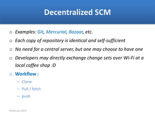 Decentralized SCM

o Examples: Git, Mercurial, Bazaar, etc.
o Each copy of repository is identical and self-sufficient
o No need for a central server, but one may choose to have one
o Developers may directly exchange change sets over Wi-Fi at a
  local coffee shop :D
o Workflow :
      – Clone
      – Pull / fetch
      – push


9 February 2013
 