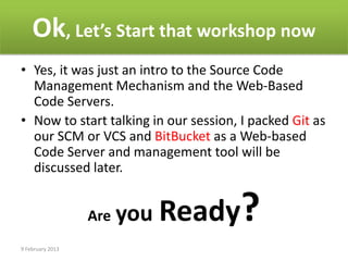 Ok, Let’s Start that workshop now
• Yes, it was just an intro to the Source Code
  Management Mechanism and the Web-Based
  Code Servers.
• Now to start talking in our session, I packed Git as
  our SCM or VCS and BitBucket as a Web-based
  Code Server and management tool will be
  discussed later.


                  Are you   Ready?
9 February 2013
 