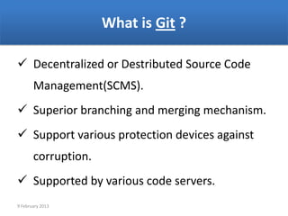 What is Git ?

 Decentralized or Destributed Source Code
       Management(SCMS).
 Superior branching and merging mechanism.
 Support various protection devices against
       corruption.
 Supported by various code servers.
9 February 2013
 