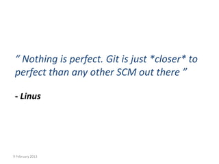 “ Nothing is perfect. Git is just *closer* to
 perfect than any other SCM out there ”

 - Linus




9 February 2013
 