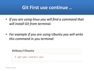 Git First use continue ..

• If you are using linux you will find a command that
  will install Git from terminal.

• For example if you are using Ubuntu you will write
  this command in you terminal:




9 February 2013
 