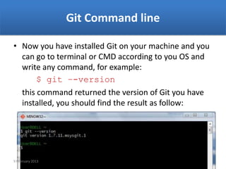 Git Command line

• Now you have installed Git on your machine and you
  can go to terminal or CMD according to you OS and
  write any command, for example:
       $ git –-version
  this command returned the version of Git you have
  installed, you should find the result as follow:




9 February 2013
 