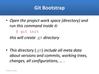 Git Bootstrap

• Open the project work space (directory) and
  run this command inside it:
             $ git init
     this will create .git directory

• This directory (.git) include all meta data
  about versions and commits, working trees,
  changes, all configurations, … .

9 February 2013
 