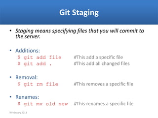 Git Staging
• Staging means specifying files that you will commit to
  the server.

• Additions:
      $ git add file      #This add a specific file
      $ git add .         #This add all changed files

• Removal:
      $ git rm file       #This removes a specific file

• Renames:
      $ git mv old new    #This renames a specific file
9 February 2013
 