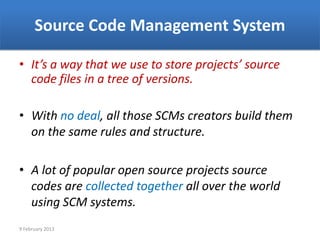 Source Code Management System

• It’s a way that we use to store projects’ source
  code files in a tree of versions.

• With no deal, all those SCMs creators build them
  on the same rules and structure.

• A lot of popular open source projects source
  codes are collected together all over the world
  using SCM systems.
9 February 2013
 