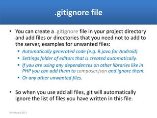 .gitignore file

• You can create a .gitignore file in your project directory
  and add files or directories that you need not to add to
  the server, examples for unwanted files:
       Automatically generated code (e.g. R.java for Android)
       Settings folder of editors that is created automatically.
       If you are using any dependences on other libraries like in
        PHP you can add them to composer.json and ignore them.
       Or any other unwanted files.

• So when you use add all files, git will automatically
  ignore the list of files you have written in this file.

9 February 2013
 