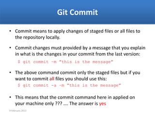 Git Commit

• Commit means to apply changes of staged files or all files to
  the repository locally.

• Commit changes must provided by a message that you explain
  in what is the changes in your commit from the last version:
       $ git commit –m ”this is the message”

• The above command commit only the staged files but if you
  want to commit all files you should use this:
       $ git commit -a –m ”this is the message”

• This means that the commit command here in applied on
  your machine only ??? …. The answer is yes
9 February 2013
 