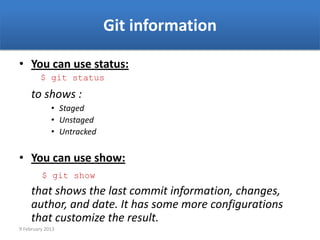 Git information

• You can use status:
         $ git status
     to shows :
             • Staged
             • Unstaged
             • Untracked


• You can use show:
         $ git show
     that shows the last commit information, changes,
     author, and date. It has some more configurations
     that customize the result.
9 February 2013
 