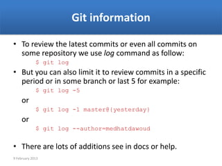 Git information

• To review the latest commits or even all commits on
  some repository we use log command as follow:
             $ git log
• But you can also limit it to review commits in a specific
  period or in some branch or last 5 for example:
             $ git log -5
     or
             $ git log -1 master@{yesterday}
     or
             $ git log --author=medhatdawoud


• There are lots of additions see in docs or help.
9 February 2013
 