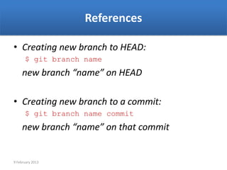 References

• Creating new branch to HEAD:
      $ git branch name
     new branch “name” on HEAD

• Creating new branch to a commit:
      $ git branch name commit
     new branch “name” on that commit


9 February 2013
 