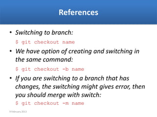 References

• Switching to branch:
     $ git checkout name
• We have option of creating and switching in
  the same command:
     $ git checkout -b name
• If you are switching to a branch that has
  changes, the switching might gives error, then
  you should merge with switch:
     $ git checkout -m name
9 February 2013
 