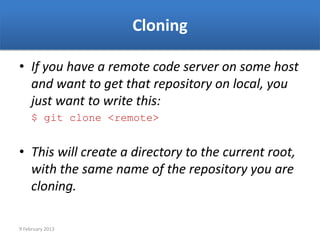 Cloning

• If you have a remote code server on some host
  and want to get that repository on local, you
  just want to write this:
     $ git clone <remote>


• This will create a directory to the current root,
  with the same name of the repository you are
  cloning.

9 February 2013
 