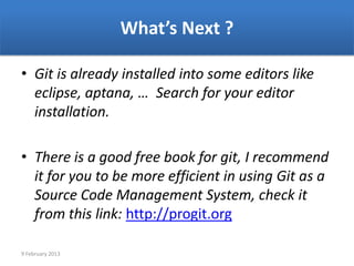 What’s Next ?

• Git is already installed into some editors like
  eclipse, aptana, … Search for your editor
  installation.

• There is a good free book for git, I recommend
  it for you to be more efficient in using Git as a
  Source Code Management System, check it
  from this link: http://progit.org

9 February 2013
 
