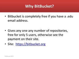 Why BitBucket?

• Bitbucket is completely free if you have a .edu
  email address.

• Gives any one any number of repositories,
  free for only 5 users, otherwise see the
  payment on their site.
• Site: https://bitbucket.org


9 February 2013
 