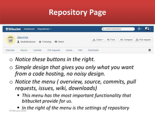 Repository Page




o Notice these buttons in the right.
o Simple design that gives you only what you want
  from a code hosting, no noisy design.
o Notice the menu ( overview, source, commits, pull
  requests, issues, wiki, downloads)
        This menu has the most important functionality that
            bitbucket provide for us.
        In the right of the menu is the settings of repository
9 February 2013
 