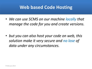 Web based Code Hosting

• We can use SCMS on our machine locally that
  manage the code for you and create versions.

• but you can also host your code on web, this
  solution make it very secure and no lose of
  data under any circumstances.



9 February 2013
 