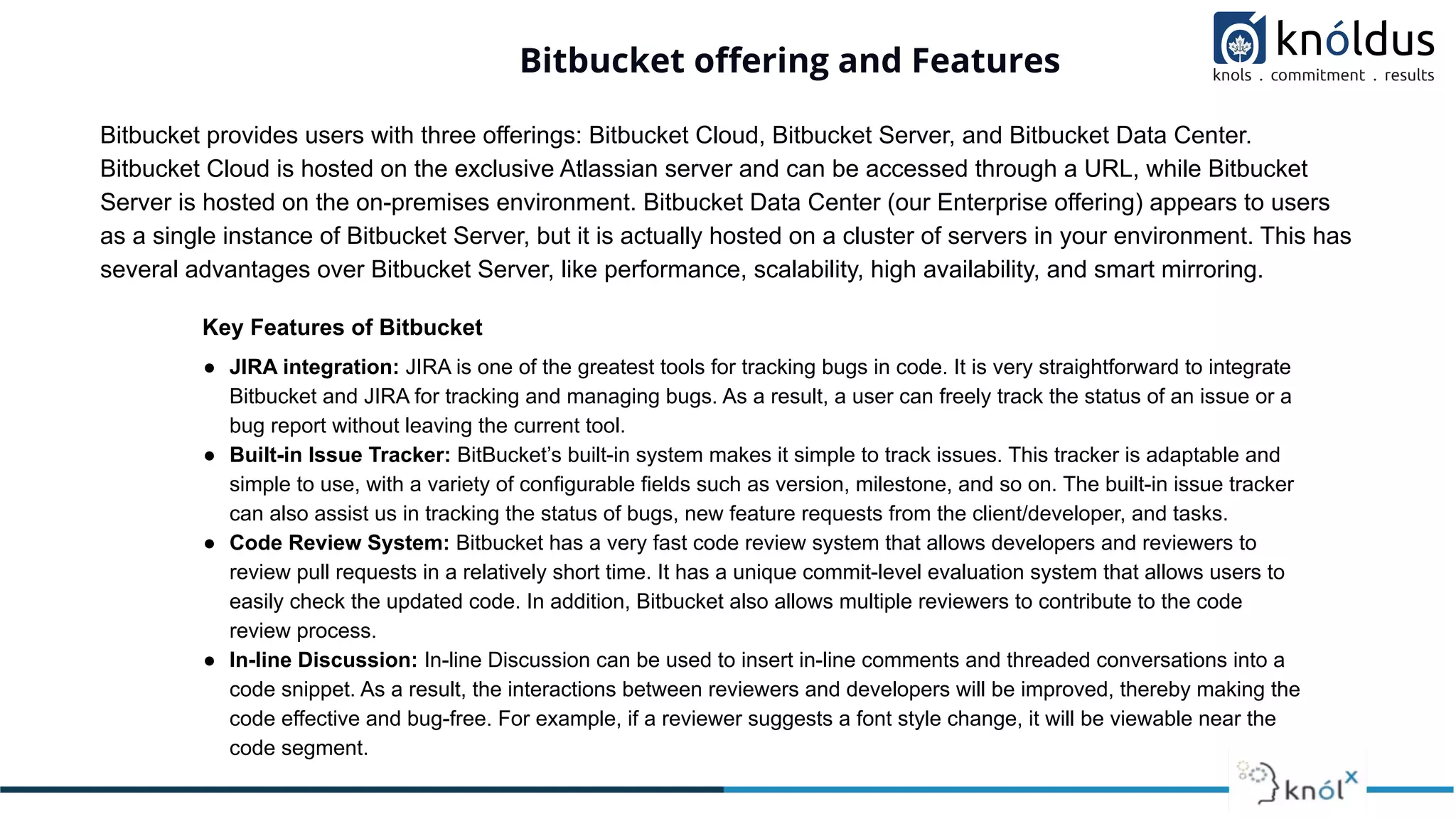 Bitbucket oﬀering and Features
Bitbucket provides users with three offerings: Bitbucket Cloud, Bitbucket Server, and Bitbucket Data Center.
Bitbucket Cloud is hosted on the exclusive Atlassian server and can be accessed through a URL, while Bitbucket
Server is hosted on the on-premises environment. Bitbucket Data Center (our Enterprise offering) appears to users
as a single instance of Bitbucket Server, but it is actually hosted on a cluster of servers in your environment. This has
several advantages over Bitbucket Server, like performance, scalability, high availability, and smart mirroring.
Key Features of Bitbucket
● JIRA integration: JIRA is one of the greatest tools for tracking bugs in code. It is very straightforward to integrate
Bitbucket and JIRA for tracking and managing bugs. As a result, a user can freely track the status of an issue or a
bug report without leaving the current tool.
● Built-in Issue Tracker: BitBucket’s built-in system makes it simple to track issues. This tracker is adaptable and
simple to use, with a variety of configurable fields such as version, milestone, and so on. The built-in issue tracker
can also assist us in tracking the status of bugs, new feature requests from the client/developer, and tasks.
● Code Review System: Bitbucket has a very fast code review system that allows developers and reviewers to
review pull requests in a relatively short time. It has a unique commit-level evaluation system that allows users to
easily check the updated code. In addition, Bitbucket also allows multiple reviewers to contribute to the code
review process.
● In-line Discussion: In-line Discussion can be used to insert in-line comments and threaded conversations into a
code snippet. As a result, the interactions between reviewers and developers will be improved, thereby making the
code effective and bug-free. For example, if a reviewer suggests a font style change, it will be viewable near the
code segment.
 