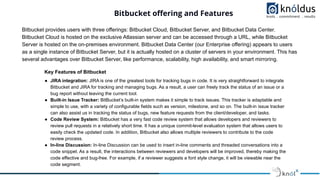 Bitbucket oﬀering and Features
Bitbucket provides users with three offerings: Bitbucket Cloud, Bitbucket Server, and Bitbucket Data Center.
Bitbucket Cloud is hosted on the exclusive Atlassian server and can be accessed through a URL, while Bitbucket
Server is hosted on the on-premises environment. Bitbucket Data Center (our Enterprise offering) appears to users
as a single instance of Bitbucket Server, but it is actually hosted on a cluster of servers in your environment. This has
several advantages over Bitbucket Server, like performance, scalability, high availability, and smart mirroring.
Key Features of Bitbucket
● JIRA integration: JIRA is one of the greatest tools for tracking bugs in code. It is very straightforward to integrate
Bitbucket and JIRA for tracking and managing bugs. As a result, a user can freely track the status of an issue or a
bug report without leaving the current tool.
● Built-in Issue Tracker: BitBucket’s built-in system makes it simple to track issues. This tracker is adaptable and
simple to use, with a variety of configurable fields such as version, milestone, and so on. The built-in issue tracker
can also assist us in tracking the status of bugs, new feature requests from the client/developer, and tasks.
● Code Review System: Bitbucket has a very fast code review system that allows developers and reviewers to
review pull requests in a relatively short time. It has a unique commit-level evaluation system that allows users to
easily check the updated code. In addition, Bitbucket also allows multiple reviewers to contribute to the code
review process.
● In-line Discussion: In-line Discussion can be used to insert in-line comments and threaded conversations into a
code snippet. As a result, the interactions between reviewers and developers will be improved, thereby making the
code effective and bug-free. For example, if a reviewer suggests a font style change, it will be viewable near the
code segment.
 