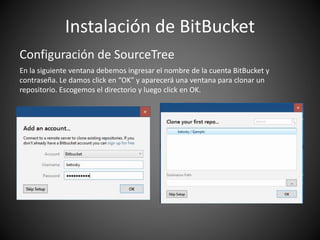 Instalación de BitBucket
Configuración de SourceTree
En la siguiente ventana debemos ingresar el nombre de la cuenta BitBucket y
contraseña. Le damos click en “OK” y aparecerá una ventana para clonar un
repositorio. Escogemos el directorio y luego click en OK.
 
