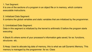 1. Text Segment:
It is one of the sections of a program in an object file or in memory, which contains
executable instructions.
2. Initialized Data Segment:
It contains the global variables and static variables that are initialized by the programmer.
3. Uninitialized Data Segment:
Data in this segment is initialized by the kernel to arithmetic 0 before the program starts
executing
4.Stack:it's where some of your processor's information gets saved, for ex: functions,
structures etc.
5.Heap: Used to allocate big data of memory, this is what we call Dynamic Memory. This
memory is managed by the programmer. for ex: Class
 