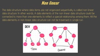 Non linear
The data structure where data items are not organized sequentially is called non linear
data structure. In other words, A data elements of the non linear data structure could be
connected to more than one elements to reflect a special relationship among them. All the
data elements in non linear data structure can not be traversed in single run.
 