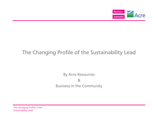 The Changing Profile of the Sustainability Lead


                                  By Acre Resources
                                           &
                              Business in the Community




The Changing Profile of the
Sustainability Lead
 