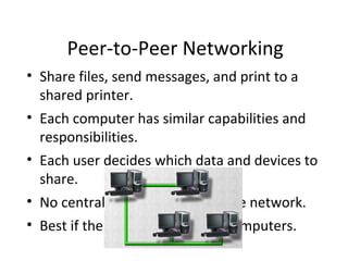 Peer-to-Peer Networking
• Share files, send messages, and print to a
shared printer.
• Each computer has similar capabilities and
responsibilities.
• Each user decides which data and devices to
share.
• No central point of control in the network.
• Best if there are ten or fewer computers.
 