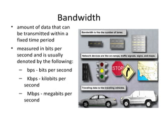 Bandwidth
• amount of data that can
be transmitted within a
fixed time period
• measured in bits per
second and is usually
denoted by the following:
– bps - bits per second
– Kbps - kilobits per
second
– Mbps - megabits per
second
 