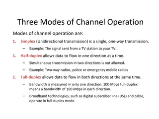 Three Modes of Channel Operation
Modes of channel operation are:
1. Simplex (Unidirectional transmission) is a single, one-way transmission.
– Example: The signal sent from a TV station to your TV.
1. Half-duplex allows data to flow in one direction at a time.
– Simultaneous transmission in two directions is not allowed.
– Example: Two-way radios, police or emergency mobile radios
1. Full-duplex allows data to flow in both directions at the same time.
– Bandwidth is measured in only one direction. 100 Mbps full-duplex
means a bandwidth of 100 Mbps in each direction.
– Broadband technologies, such as digital subscriber line (DSL) and cable,
operate in full-duplex mode.
 