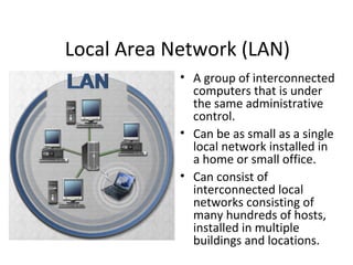 Local Area Network (LAN)
• A group of interconnected
computers that is under
the same administrative
control.
• Can be as small as a single
local network installed in
a home or small office.
• Can consist of
interconnected local
networks consisting of
many hundreds of hosts,
installed in multiple
buildings and locations.
 