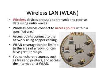 Wireless LAN (WLAN)
• Wireless devices are used to transmit and receive
data using radio waves.
• Wireless devices connect to access points within a
specified area.
• Access points connect to the
network using copper cabling.
• WLAN coverage can be limited
to the area of a room, or can
have greater range.
• You can share resources such
as files and printers, and access
the Internet on a WLAN.
 