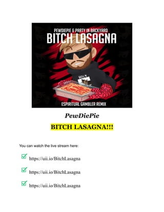 PewDiePie
BITCH LASAGNA!!!
IT IS MIND BLOWING!!!
You can watch the live stream here:
https://uii.io/BitchLasagna
https://uii.io/BitchLasagna
https://uii.io/BitchLasagna
 