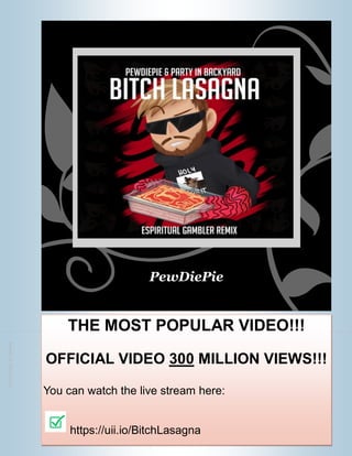 Cut along the dotted line
.5
inch
margin
for
binding
PewDiePie
THE MOST POPULAR VIDEO!!!
OFFICIAL VIDEO 300 MILLION VIEWS!!!
You can watch the live stream here:
https://uii.io/BitchLasagna
 