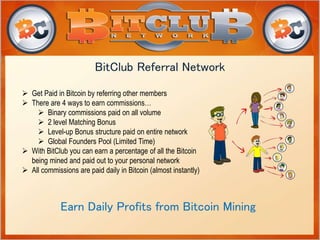 BitClub Referral Network 
 Get Paid in Bitcoin by referring other members 
 There are 4 ways to earn commissions… 
 Binary commissions paid on all volume 
 2 level Matching Bonus 
 Level-up Bonus structure paid on entire network 
 Global Founders Pool (Limited Time) 
 With BitClub you can earn a percentage of all the Bitcoin 
being mined and paid out to your personal network 
 All commissions are paid daily in Bitcoin (almost instantly) 
Earn Daily Profits from Bitcoin Mining 
 