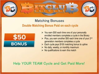 Matching Bonuses 
Double Matching Bonus Paid on each cycle 
 You earn $50 each time one of your personally 
enrolled members completes a cycle in the Binary 
 Plus, you earn another $50 each time one of your 2nd 
generation members completes a cycle 
 Each cycle pays $100 matching bonus to upline 
 No daily, weekly, or monthly maximum 
 No qualifications to earn this match 
Help YOUR TEAM Cycle and Get Paid More! 
 