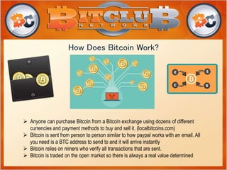 How Does Bitcoin Work? 
 Anyone can purchase Bitcoin from a Bitcoin exchange using dozens of different 
currencies and payment methods to buy and sell it. (localbitcoins.com) 
 Bitcoin is sent from person to person similar to how paypal works with an email. All 
you need is a BTC address to send to and it will arrive instantly 
 Bitcoin relies on miners who verify all transactions that are sent. 
 Bitcoin is traded on the open market so there is always a real value determined 
 