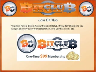Join BitClub 
You must have a Bitcoin Account to join BitClub. If you don’t have one you 
can get one very easily from (Blockchain.info, Coinbase.com) etc. 
