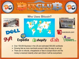 Who Uses Bitcoin? 
 Over 100,000 Business in the US and estimated 500,000 worldwide 
 Growing fast as more merchants accept it daily (its easy to set up) 
 There are no refunds, chargebacks or fees to accept bitcoin and the 
money is received instantly when sent (Soon it will be everywhere) 
 