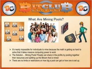 What Are Mining Pools? 
 It’s nearly impossible for individuals to mine because the math is getting so hard to 
solve that it takes massive computing power to work 
 The Solution… Mining Pools! People can share in the profits by pooling together 
their resources and splitting up the Bitcoin that is mined 
 There are no limits or restrictions on how big a pool can get or how one is set up. 
 