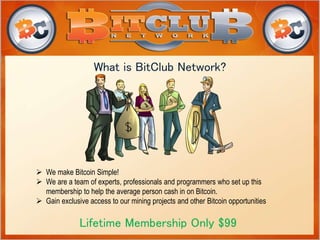 What is BitClub Network? 
 We make Bitcoin Simple! 
 We are a team of experts, professionals and programmers who set up this 
membership to help the average person cash in on Bitcoin. 
 Gain exclusive access to our mining projects and other Bitcoin opportunities 
Lifetime Membership Only $99 
 