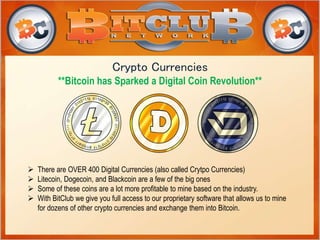 Crypto Currencies 
**Bitcoin has Sparked a Digital Coin Revolution** 
 There are OVER 400 Digital Currencies (also called Crytpo Currencies) 
 Litecoin, Dogecoin, and Blackcoin are a few of the big ones 
 Some of these coins are a lot more profitable to mine based on the industry. 
 With BitClub we give you full access to our proprietary software that allows us to mine 
for dozens of other crypto currencies and exchange them into Bitcoin. 
 