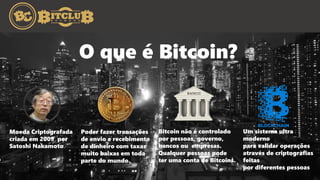 O que é Bitcoin?
Moeda Criptografada
criada em 2009 por
Satoshi Nakamoto.
Poder fazer transações
de envio e recebimento
de dinheiro com taxas
muito baixas em toda
parte do mundo.
Bitcoin não é controlado
por pessoas, governo,
bancos ou empresas.
Qualquer pessoas pode
ter uma conta de Bitcoins.
Um sistema ultra
moderno
para validar operações
através de criptografias
feitas
por diferentes pessoas
 