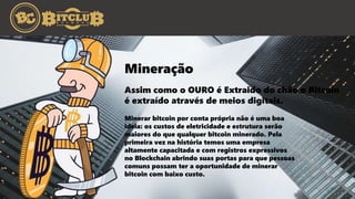 Assim como o OURO é Extraido do chão o Bitcoin
é extraído através de meios digitais.
Mineração
Minerar bitcoin por conta própria não é uma boa
ideia: os custos de eletricidade e estrutura serão
maiores do que qualquer bitcoin minerado. Pela
primeira vez na história temos uma empresa
altamente capacitada e com registros expressivos
no Blockchain abrindo suas portas para que pessoas
comuns possam ter a oportunidade de minerar
bitcoin com baixo custo.
 