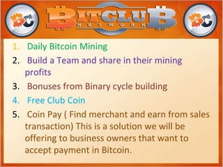 1. Daily Bitcoin Mining
2. Build a Team and share in their mining
profits
3. Bonuses from Binary cycle building
4. Free Club Coin
5. Coin Pay ( Find merchant and earn from sales
transaction) This is a solution we will be
offering to business owners that want to
accept payment in Bitcoin.
 