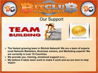Our Support
 The fastest growing team in Bitclub Network! We are a team of experie
nced Network Marketers, Business owners, and Marketing experts! We
are currently in over 10 Countries
 We provide you, training, emotional support e.t.c…
 We believe it takes team work to make it work and we are here to help
YOU!!!
 