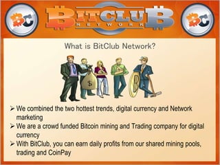 What is BitClub Network?
We combined the two hottest trends, digital currency and Network
marketing
We are a crowd funded Bitcoin mining and Trading company for digital
currency
With BitClub, you can earn daily profits from our shared mining pools,
trading and CoinPay
 