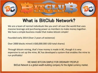What is BitClub Network?
WE MAKE BITCOIN SIMPLE FOR ORDINARY PEOPLE!
BitClub Network is a global wealth-building company for the digital currency market.
We are a team of normal individuals like you and I all over the world that uses
massive leverage and purchasing power as members to make money together.
We have a simple business model that makes bitcoin simple!
Founded early 2014 (Over 2 years of existence)
Over 2000 blocks mined (>$60,000.000 USD total shares)
Through bitcoin mining, that’s how money is made in BC, though it is very
expensive to set up the mine, BC has developed a system that enables the mine to
run profitably!
 