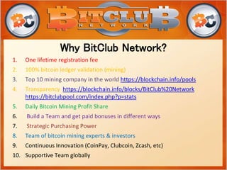 1. One lifetime registration fee
2. 100% bitcoin ledger validation (mining)
3. Top 10 mining company in the world https://blockchain.info/pools
4. Transparency https://blockchain.info/blocks/BitClub%20Network
https://bitclubpool.com/index.php?p=stats
5. Daily Bitcoin Mining Profit Share
6. Build a Team and get paid bonuses in different ways
7. Strategic Purchasing Power
8. Team of bitcoin mining experts & investors
9. Continuous Innovation (CoinPay, Clubcoin, Zcash, etc)
10. Supportive Team globally
Why BitClub Network?
 