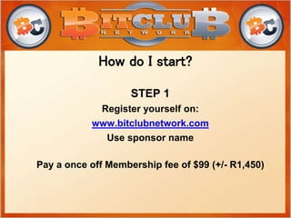 STEP 1
Register yourself on:
www.bitclubnetwork.com
Use sponsor name
Pay a once off Membership fee of $99 (+/- R1,450)
How do I start?
 