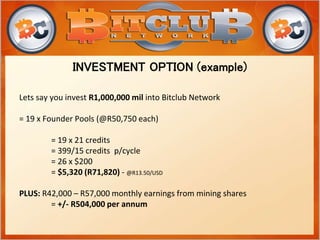 Lets say you invest R1,000,000 mil into Bitclub Network
= 19 x Founder Pools (@R50,750 each)
= 19 x 21 credits
= 399/15 credits p/cycle
= 26 x $200
= $5,320 (R71,820) - @R13.50/USD
PLUS: R42,000 – R57,000 monthly earnings from mining shares
= +/- R504,000 per annum
INVESTMENT OPTION (example)
 
